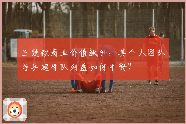 王楚钦商业价值飙升，其个人团队与乒超母队利益如何平衡？