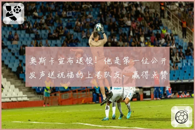 奥斯卡宣布退役！他是第一位公开发声送祝福的上港队友，赢得点赞