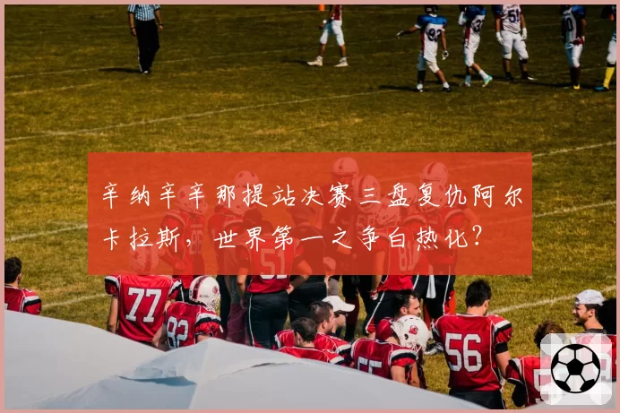 辛纳辛辛那提站决赛三盘复仇阿尔卡拉斯,世界第一之争白热化?