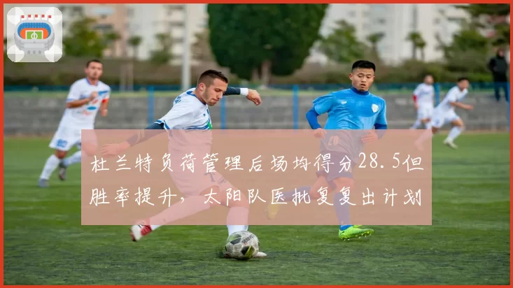 杜兰特负荷管理后场均得分28.5但胜率提升，太阳队医批复复出计划。