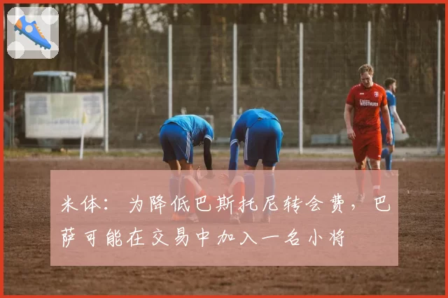 米体：为降低巴斯托尼转会费，巴萨可能在交易中加入一名小将