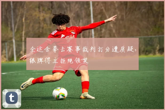 全运会拳击赛事裁判打分遭质疑，银牌得主拒绝领奖