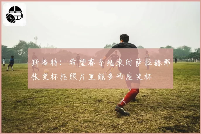 斯洛特：希望赛季结束时萨拉赫那张奖杯柜照片里能多两座奖杯