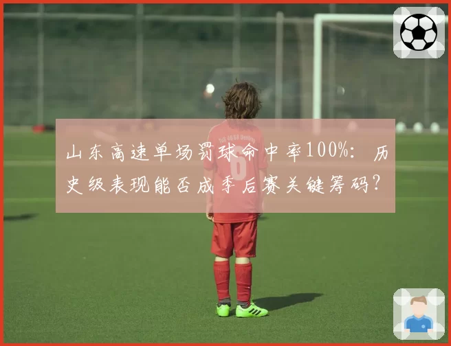 山东高速单场罚球命中率100%：历史级表现能否成季后赛关键筹码？