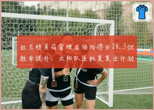 杜兰特负荷管理后场均得分28.5但胜率提升，太阳队医批复复出计划。