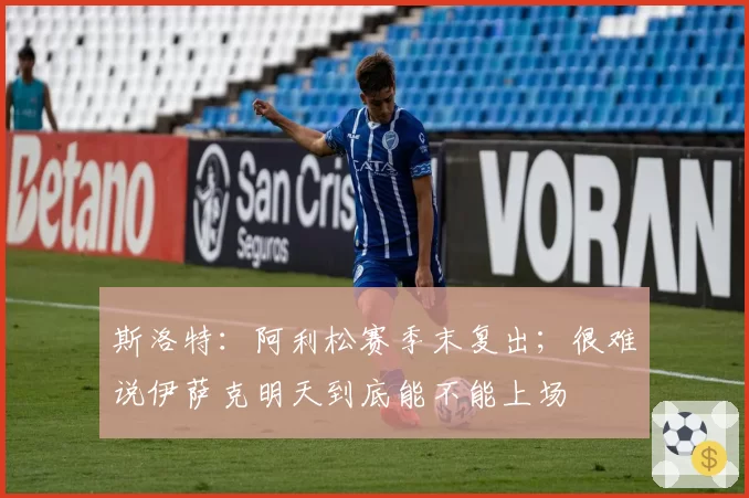 斯洛特：阿利松赛季末复出；很难说伊萨克明天到底能不能上场