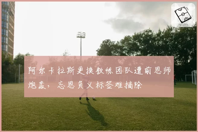 阿尔卡拉斯更换教练团队遭前恩师炮轰，忘恩负义标签难摘除