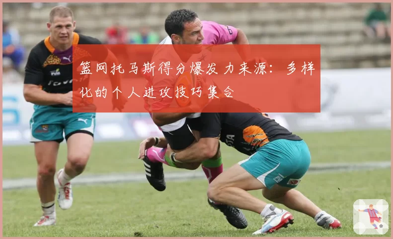 篮网托马斯得分爆发力来源:多样化的个人进攻技巧集合