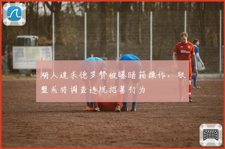 湖人追求德罗赞被曝暗箱操作，联盟或将调查违规招募行为