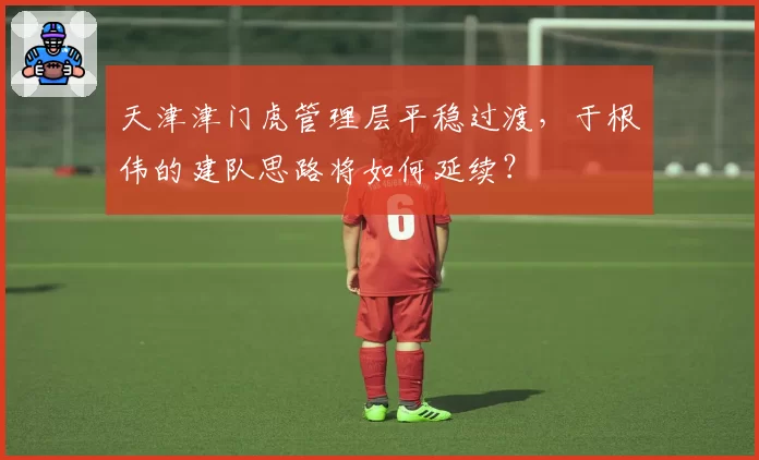 天津津门虎管理层平稳过渡,于根伟的建队思路将如何延续?