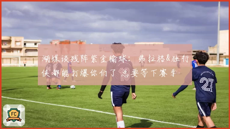 湖媒谈残阵紫金输球：弗拉格&独行侠都能打爆你们了 总要等下赛季
