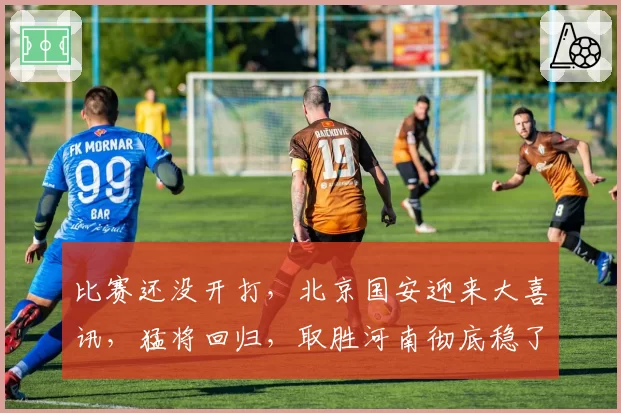 比赛还没开打，北京国安迎来大喜讯，猛将回归，取胜河南彻底稳了
