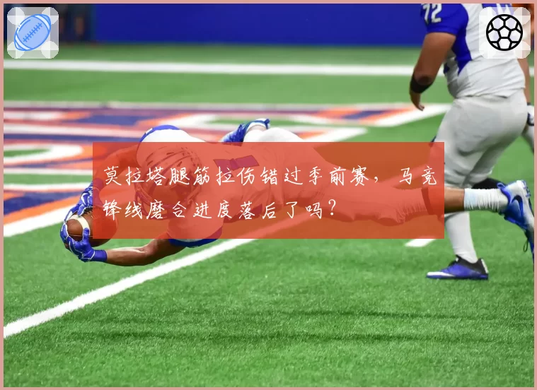莫拉塔腿筋拉伤错过季前赛,马竞锋线磨合进度落后了吗?