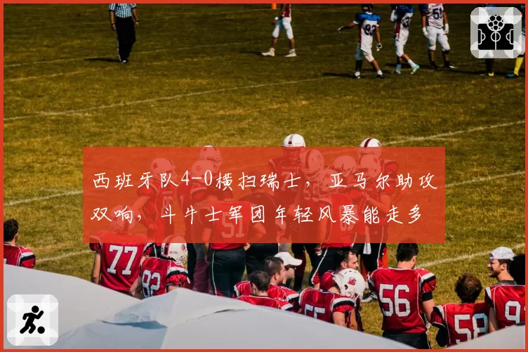 西班牙队4-0横扫瑞士，亚马尔助攻双响，斗牛士军团年轻风暴能走多远？