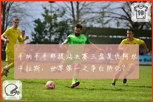 辛纳辛辛那提站决赛三盘复仇阿尔卡拉斯,世界第一之争白热化?