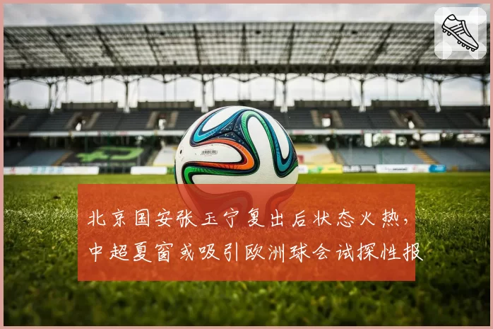 北京国安张玉宁复出后状态火热，中超夏窗或吸引欧洲球会试探性报价
