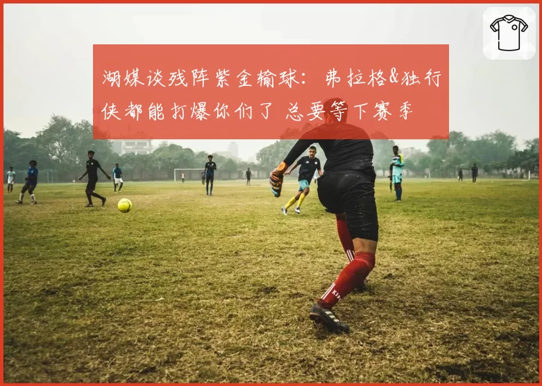 湖媒谈残阵紫金输球：弗拉格&独行侠都能打爆你们了 总要等下赛季