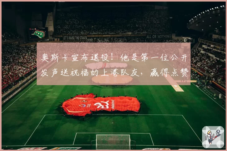 奥斯卡宣布退役!他是第一位公开发声送祝福的上港队友,赢得点赞