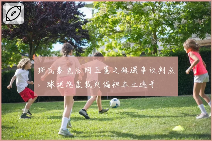 斯瓦泰克法网卫冕之路遇争议判点，球迷炮轰裁判偏袒本土选手