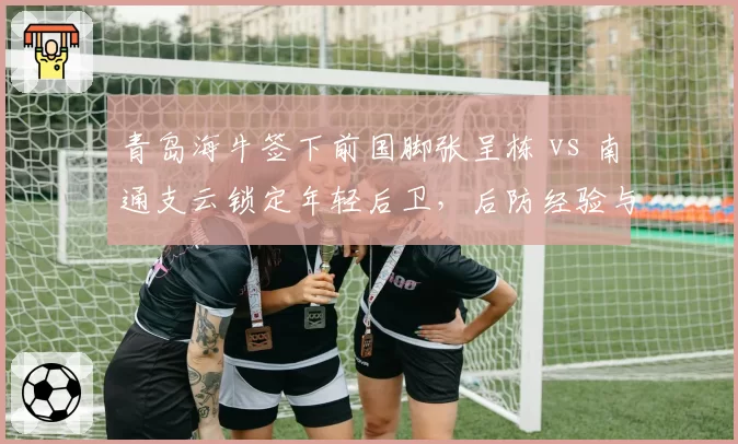青岛海牛签下前国脚张呈栋 vs 南通支云锁定年轻后卫，后防经验与活力对比