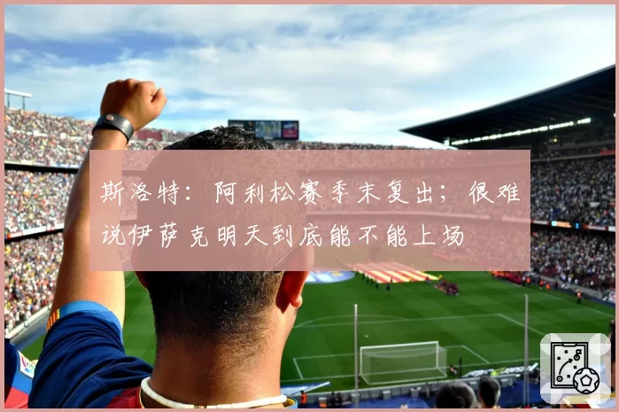 斯洛特:阿利松赛季末复出;很难说伊萨克明天到底能不能上场