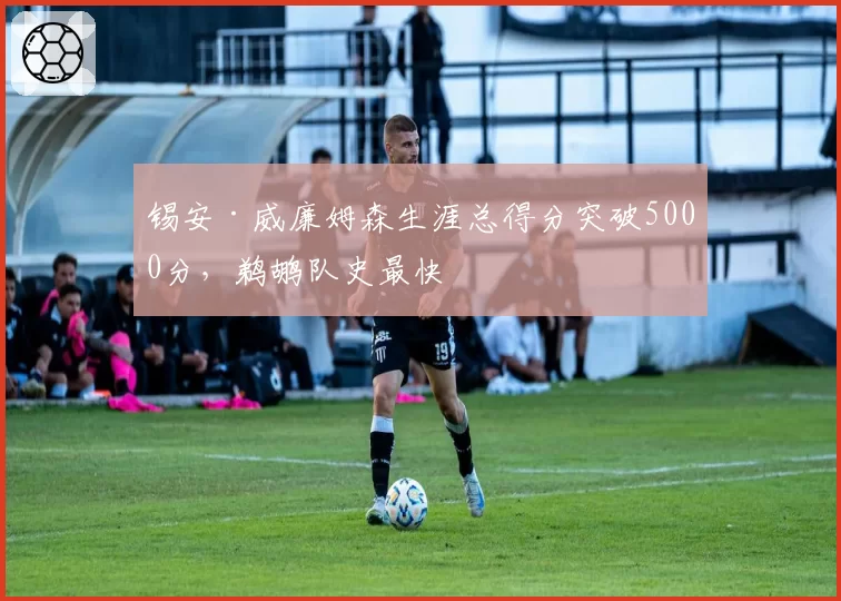 锡安·威廉姆森生涯总得分突破5000分,鹈鹕队史最快