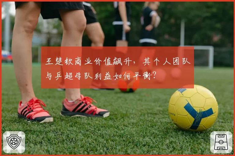 王楚钦商业价值飙升，其个人团队与乒超母队利益如何平衡？