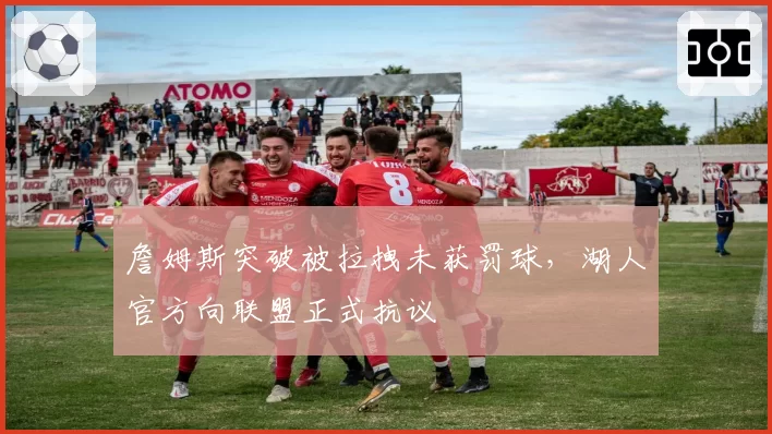 詹姆斯突破被拉拽未获罚球，湖人官方向联盟正式抗议