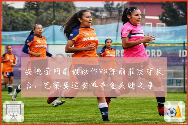 安洗莹网前假动作vs陈雨菲防守反击，巴黎奥运女单夺金关键之争