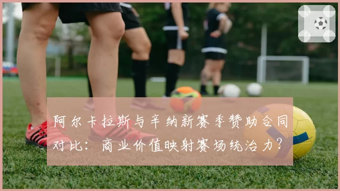 阿尔卡拉斯与辛纳新赛季赞助合同对比：商业价值映射赛场统治力？