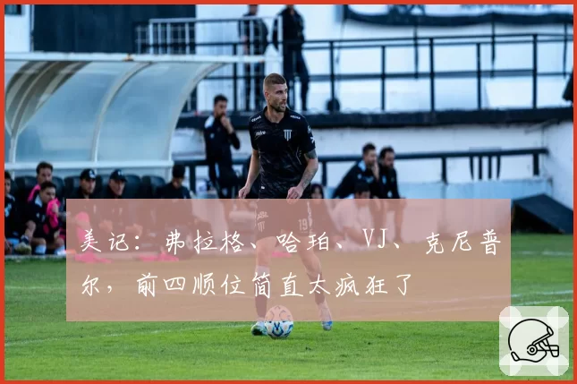 美记：弗拉格、哈珀、VJ、克尼普尔，前四顺位简直太疯狂了