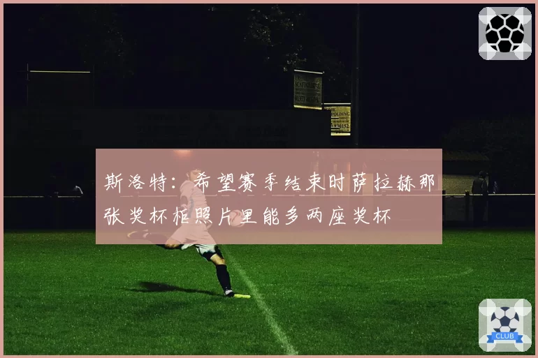 斯洛特：希望赛季结束时萨拉赫那张奖杯柜照片里能多两座奖杯