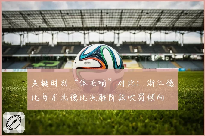 关键时刻“体毛哨”对比：浙江德比与东北德比决胜阶段吹罚倾向