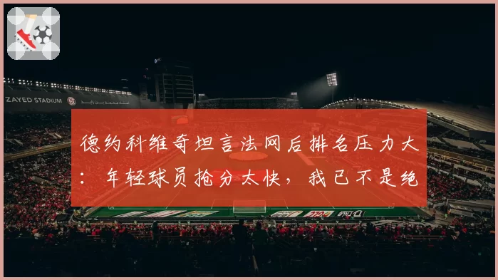 德约科维奇坦言法网后排名压力大：年轻球员抢分太快，我已不是绝对热门