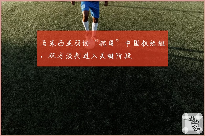 马来西亚羽协“挖角”中国教练组，双方谈判进入关键阶段