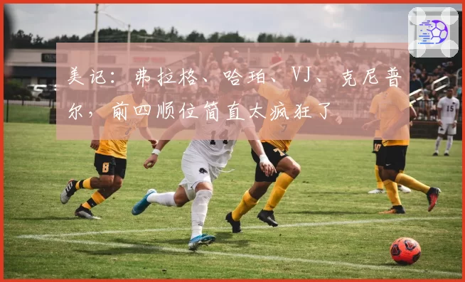 美记：弗拉格、哈珀、VJ、克尼普尔，前四顺位简直太疯狂了