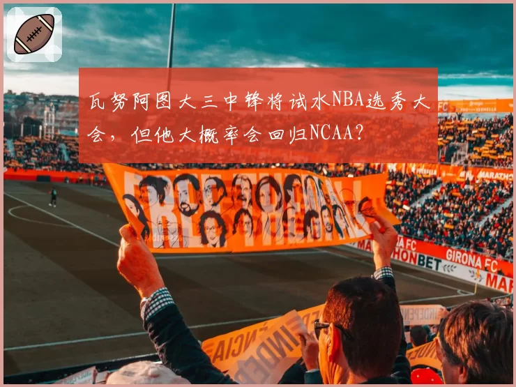 瓦努阿图大三中锋将试水NBA选秀大会，但他大概率会回归NCAA？