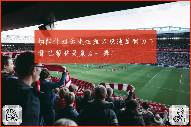 切阳什姐竞走生涯末段速度耐力下滑 巴黎将是最后一舞?