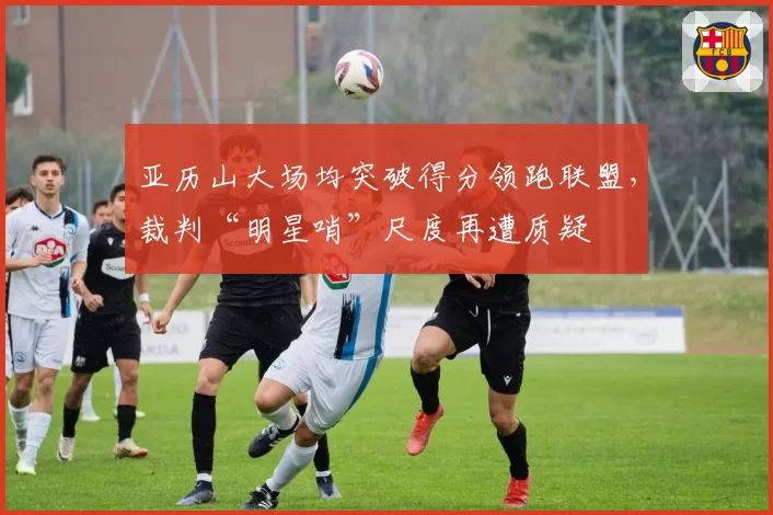 亚历山大场均突破得分领跑联盟,裁判“明星哨”尺度再遭质疑