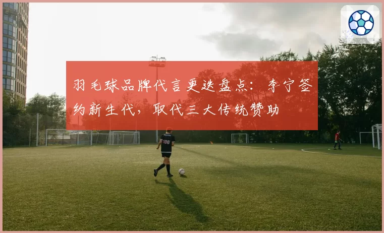 羽毛球品牌代言更迭盘点：李宁签约新生代，取代三大传统赞助