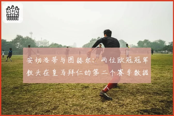 安切洛蒂与图赫尔:两位欧冠冠军教头在皇马拜仁的第二个赛季数据对比
