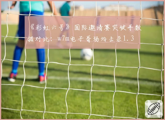 《彩虹六号》国际邀请赛突破手数据对比：w7m电子哥场均击杀1.3