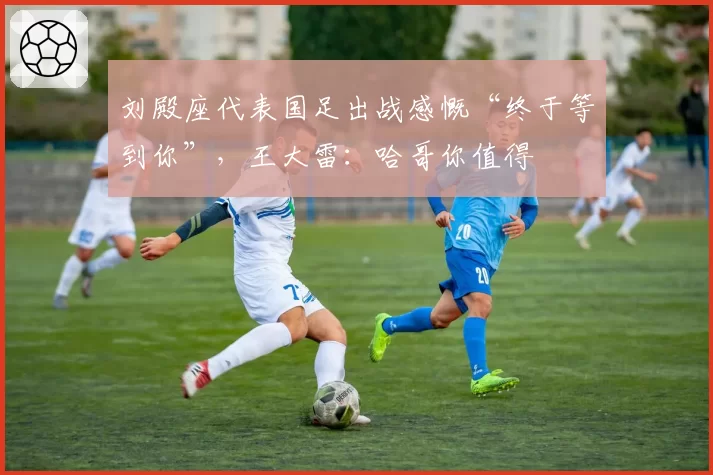 刘殿座代表国足出战感慨“终于等到你”，王大雷：哈哥你值得