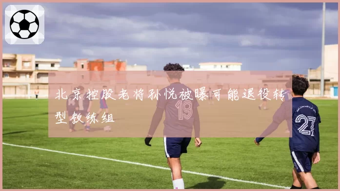 北京控股老将孙悦被曝可能退役转型教练组
