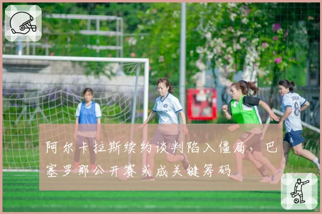 阿尔卡拉斯续约谈判陷入僵局，巴塞罗那公开赛或成关键筹码