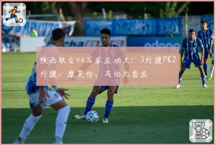 陕西联合vs石家庄功夫:3外援PK2外援,糜昊伦、冯伯元首发