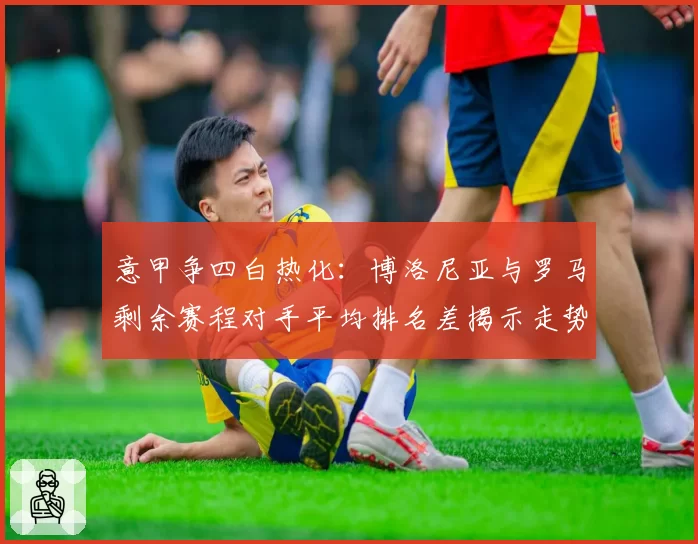 意甲争四白热化：博洛尼亚与罗马剩余赛程对手平均排名差揭示走势