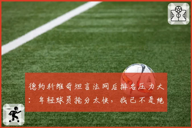 德约科维奇坦言法网后排名压力大：年轻球员抢分太快，我已不是绝对热门