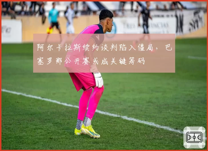阿尔卡拉斯续约谈判陷入僵局,巴塞罗那公开赛或成关键筹码