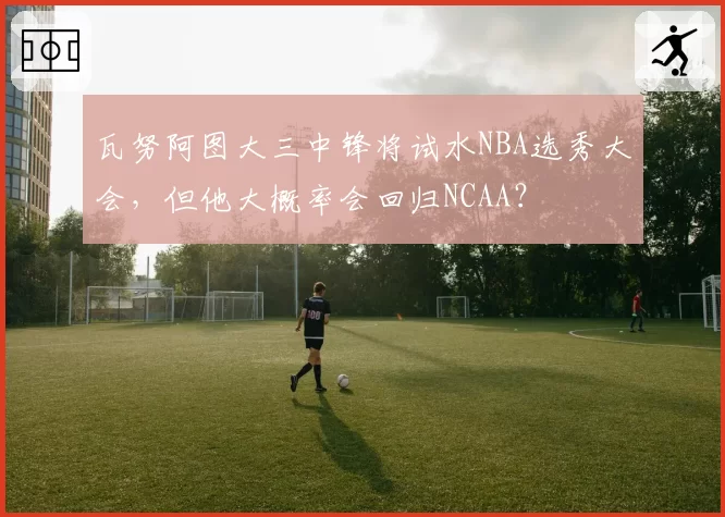 瓦努阿图大三中锋将试水NBA选秀大会，但他大概率会回归NCAA？